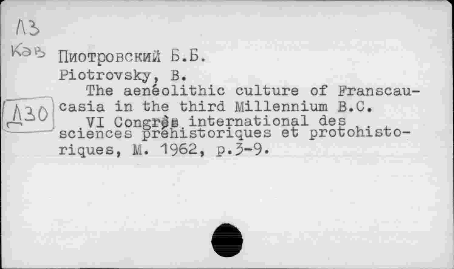 ﻿ль
дз.0
Пиотровский Б.Б.
Piotrovsky, В.
The aenêolithic culture of Franscau-casia in the third Millennium B.C.
VI Congr^i international des . sciences préhistoriques et protohistoriques, M. 1962, p.5-9«